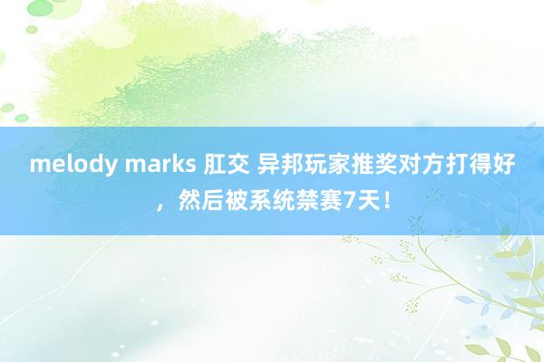 melody marks 肛交 异邦玩家推奖对方打得好，然后被系统禁赛7天！