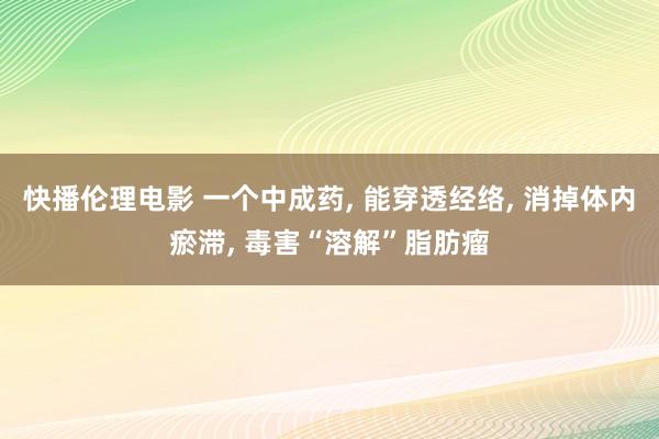 快播伦理电影 一个中成药， 能穿透经络， 消掉体内瘀滞， 毒害“溶解”脂肪瘤