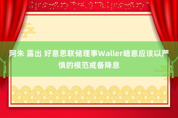 阿朱 露出 好意思联储理事Waller暗意应该以严慎的模范戒备降息