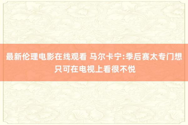 最新伦理电影在线观看 马尔卡宁:季后赛太专门想 只可在电视上看很不悦