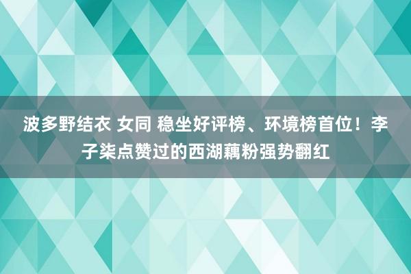 波多野结衣 女同 稳坐好评榜、环境榜首位！李子柒点赞过的西湖藕粉强势翻红