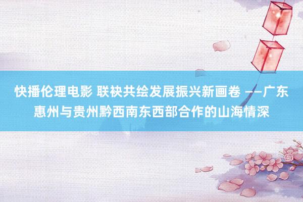 快播伦理电影 联袂共绘发展振兴新画卷 ——广东惠州与贵州黔西南东西部合作的山海情深