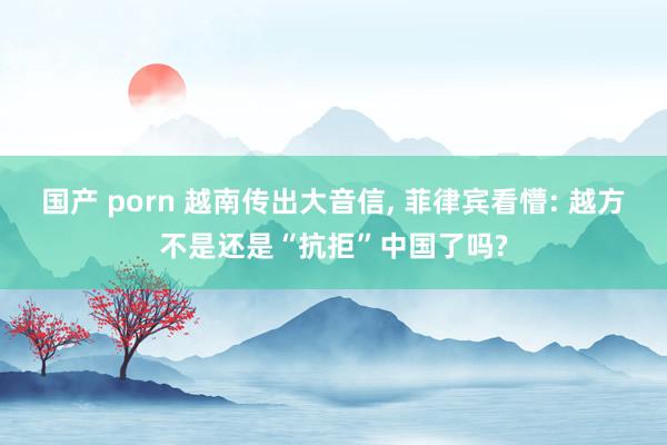 国产 porn 越南传出大音信， 菲律宾看懵: 越方不是还是“抗拒”中国了吗?