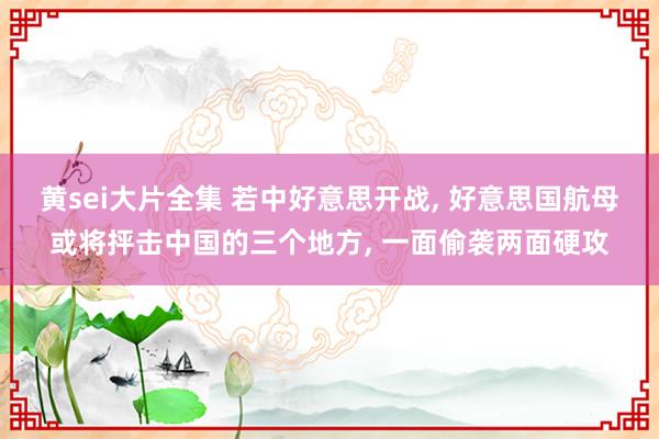 黄sei大片全集 若中好意思开战， 好意思国航母或将抨击中国的三个地方， 一面偷袭两面硬攻