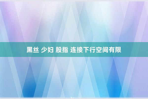 黑丝 少妇 股指 连接下行空间有限