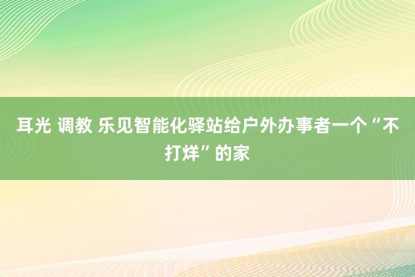 耳光 调教 乐见智能化驿站给户外办事者一个“不打烊”的家