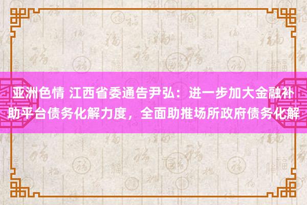 亚洲色情 江西省委通告尹弘：进一步加大金融补助平台债务化解力度，全面助推场所政府债务化解