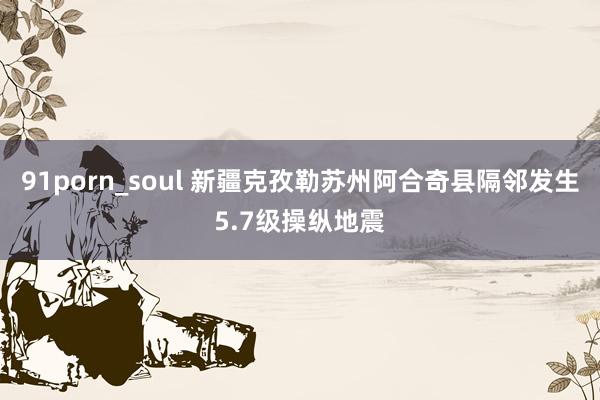 91porn_soul 新疆克孜勒苏州阿合奇县隔邻发生5.7级操纵地震