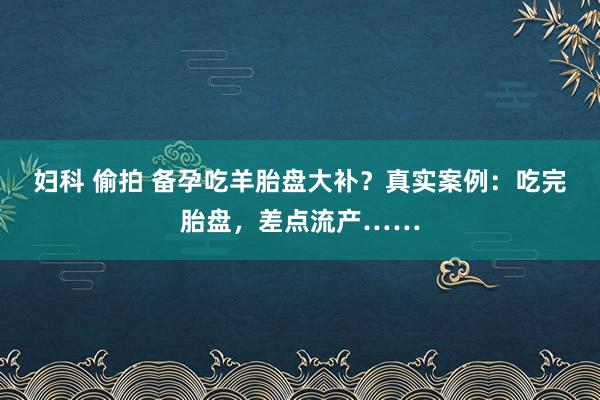 妇科 偷拍 备孕吃羊胎盘大补？真实案例：吃完胎盘，差点流产……