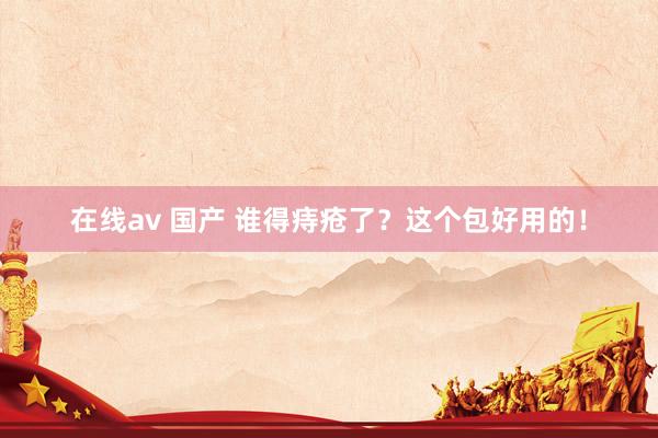 在线av 国产 谁得痔疮了？这个包好用的！