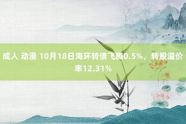 成人 动漫 10月18日海环转债飞腾0.5%，转股溢价率12.31%