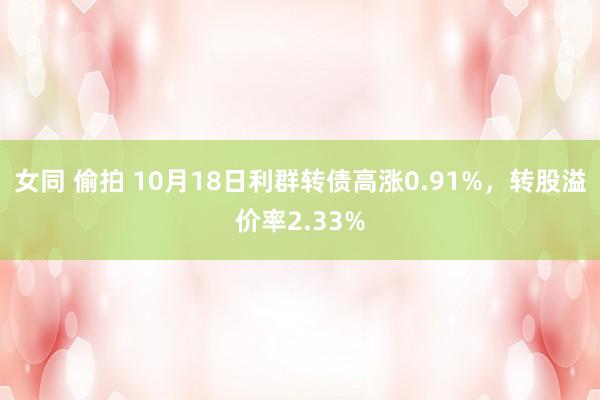 女同 偷拍 10月18日利群转债高涨0.91%，转股溢价率2.33%