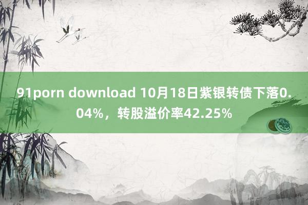 91porn download 10月18日紫银转债下落0.04%，转股溢价率42.25%