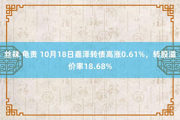 丝袜 龟责 10月18日嘉泽转债高涨0.61%，转股溢价率18.68%