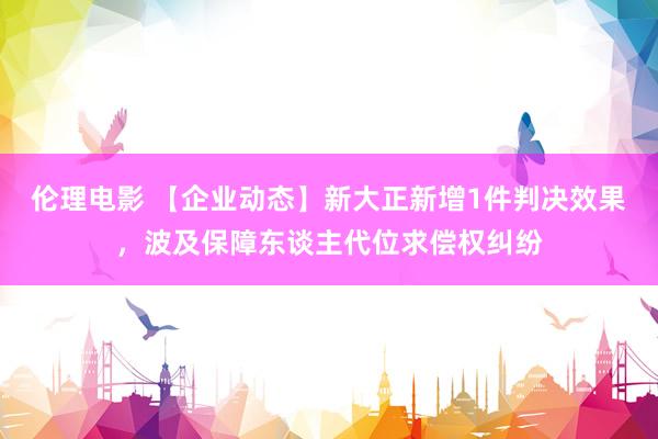 伦理电影 【企业动态】新大正新增1件判决效果，波及保障东谈主代位求偿权纠纷