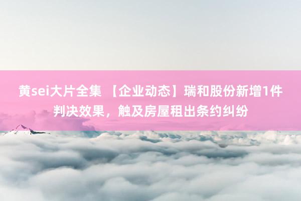 黄sei大片全集 【企业动态】瑞和股份新增1件判决效果，触及房屋租出条约纠纷