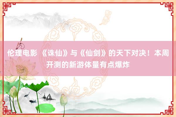 伦理电影 《诛仙》与《仙剑》的天下对决！本周开测的新游体量有点爆炸