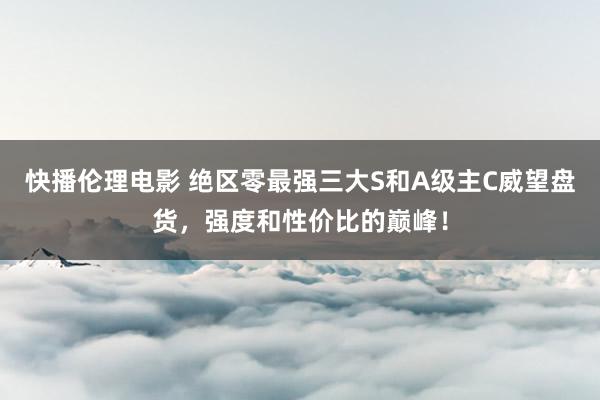 快播伦理电影 绝区零最强三大S和A级主C威望盘货，强度和性价比的巅峰！