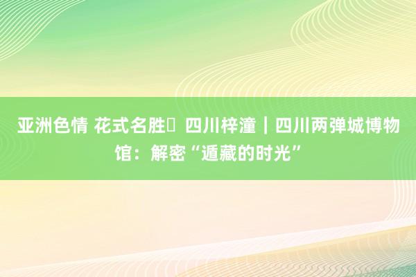 亚洲色情 花式名胜㉛四川梓潼｜四川两弹城博物馆：解密“遁藏的时光”