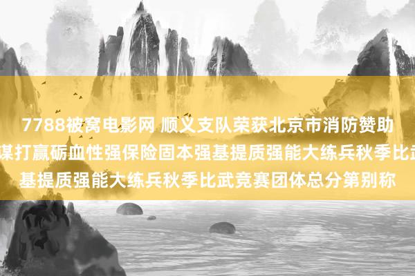 7788被窝电影网 顺义支队荣获北京市消防赞助总队2024年度练精兵谋打赢砺血性强保险固本强基提质强能大练兵秋季比武竞赛团体总分第别称