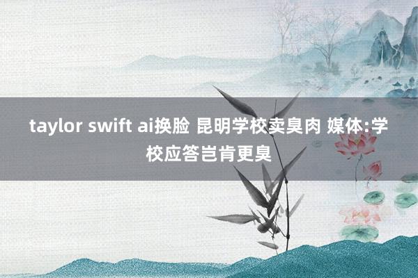 taylor swift ai换脸 昆明学校卖臭肉 媒体:学校应答岂肯更臭