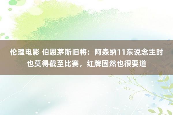 伦理电影 伯恩茅斯旧将：阿森纳11东说念主时也莫得截至比赛，红牌固然也很要道