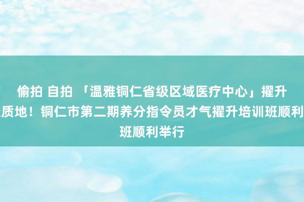 偷拍 自拍 「温雅铜仁省级区域医疗中心」擢升健康质地！铜仁市第二期养分指令员才气擢升培训班顺利举行