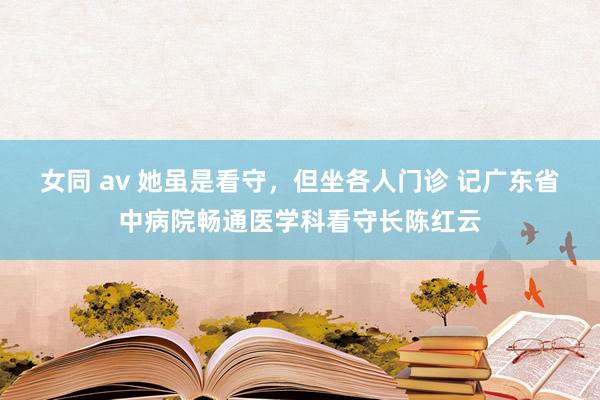 女同 av 她虽是看守，但坐各人门诊 记广东省中病院畅通医学科看守长陈红云