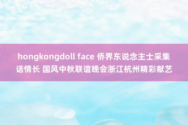 hongkongdoll face 侨界东说念主士采集话情长 国风中秋联谊晚会浙江杭州精彩献艺