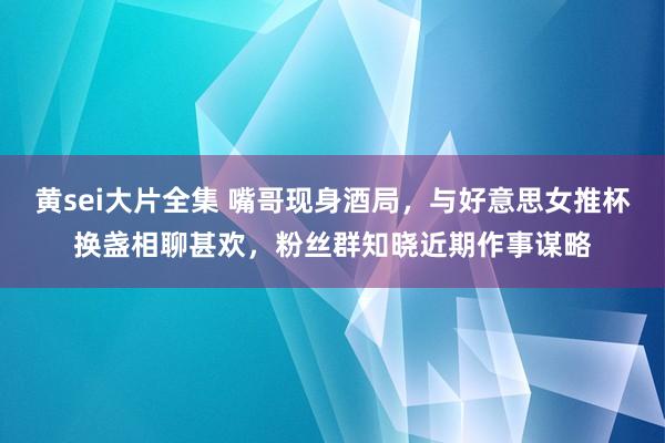 黄sei大片全集 嘴哥现身酒局，与好意思女推杯换盏相聊甚欢，粉丝群知晓近期作事谋略