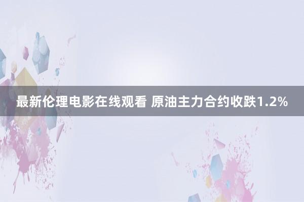 最新伦理电影在线观看 原油主力合约收跌1.2%