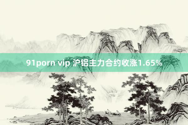 91porn vip 沪铝主力合约收涨1.65%