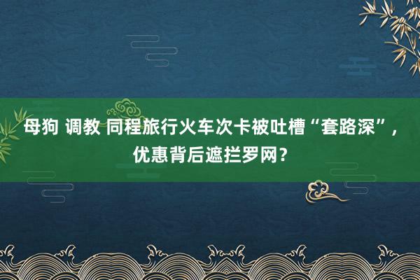 母狗 调教 同程旅行火车次卡被吐槽“套路深”，优惠背后遮拦罗网？