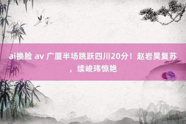 ai换脸 av 广厦半场跳跃四川20分！赵岩昊复苏，续峻玮惊艳