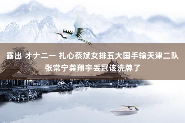 露出 オナニー 扎心蔡斌女排五大国手输天津二队张常宁龚翔宇丢冠该洗牌了