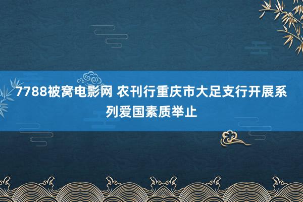 7788被窝电影网 农刊行重庆市大足支行开展系列爱国素质举止