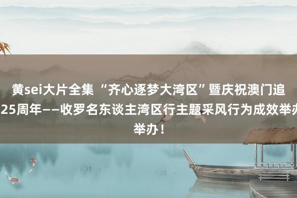 黄sei大片全集 “齐心逐梦大湾区”暨庆祝澳门追想25周年——收罗名东谈主湾区行主题采风行为成效举办！