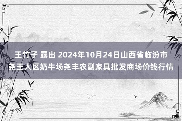 王竹子 露出 2024年10月24日山西省临汾市尧王人区奶牛场尧丰农副家具批发商场价钱行情