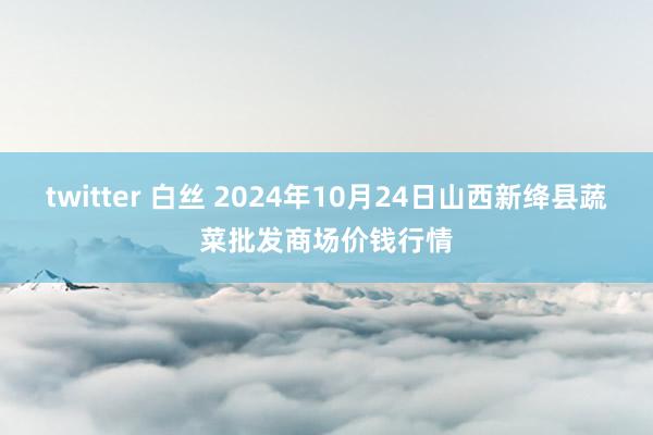 twitter 白丝 2024年10月24日山西新绛县蔬菜批发商场价钱行情