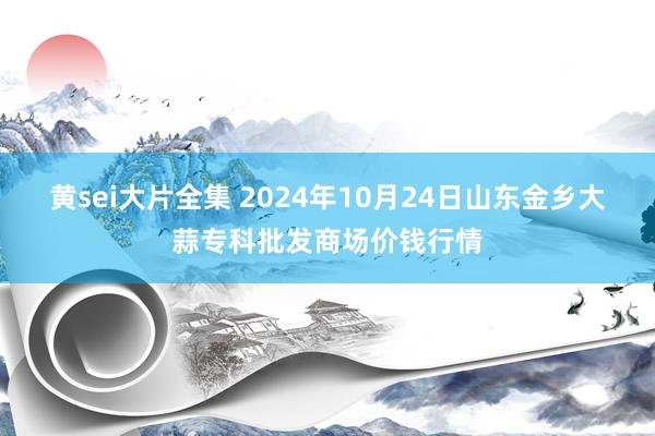 黄sei大片全集 2024年10月24日山东金乡大蒜专科批发商场价钱行情