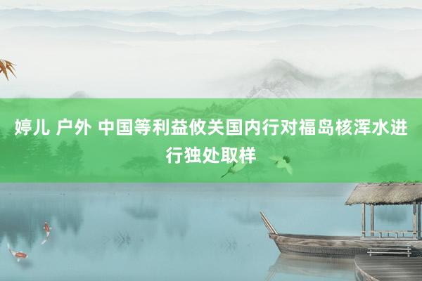 婷儿 户外 中国等利益攸关国内行对福岛核浑水进行独处取样