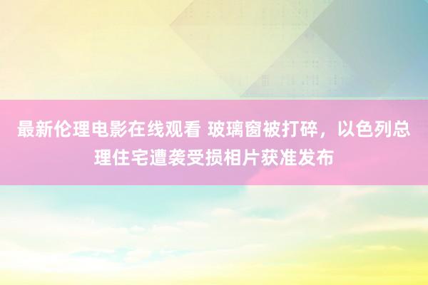 最新伦理电影在线观看 玻璃窗被打碎，以色列总理住宅遭袭受损相片获准发布