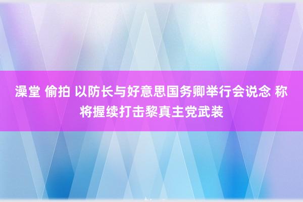 澡堂 偷拍 以防长与好意思国务卿举行会说念 称将握续打击黎真主党武装