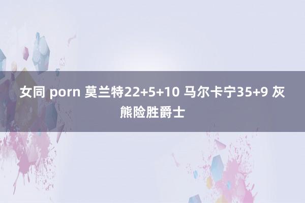 女同 porn 莫兰特22+5+10 马尔卡宁35+9 灰熊险胜爵士