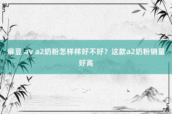 麻豆 av a2奶粉怎样样好不好？这款a2奶粉销量好高