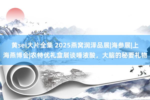 黄sei大片全集 2025燕窝润泽品展|海参展|上海燕博会|农特优礼盒展谈唾液酸，大脑的秘要礼物