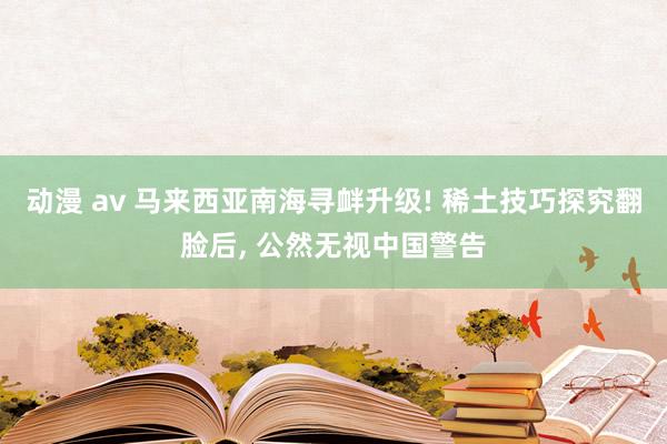 动漫 av 马来西亚南海寻衅升级! 稀土技巧探究翻脸后， 公然无视中国警告