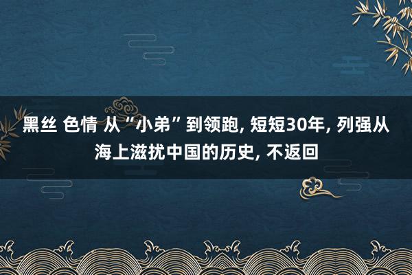 黑丝 色情 从“小弟”到领跑， 短短30年， 列强从海上滋扰中国的历史， 不返回