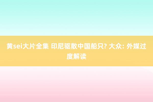 黄sei大片全集 印尼驱散中国船只? 大众: 外媒过度解读