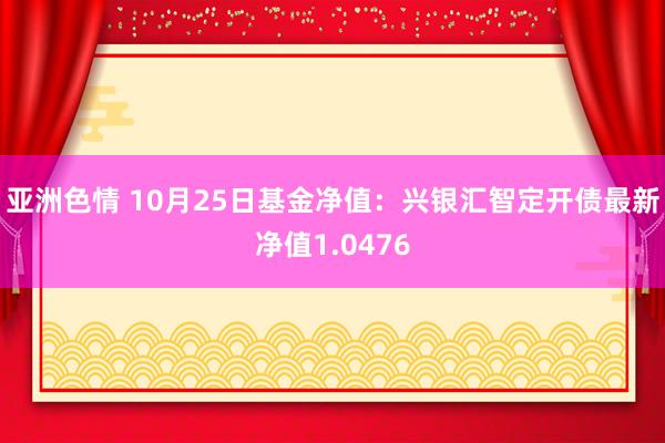 亚洲色情 10月25日基金净值：兴银汇智定开债最新净值1.0476